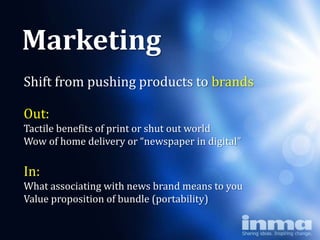 Marketing
Shift from pushing products to brands

Out:
         Why
     “newspapers”
Tactile benefits of print or shut out world
Wow of home delivery or “newspaper in digital”

In:
What associating with news brand means to you
Value proposition of bundle (portability)
 