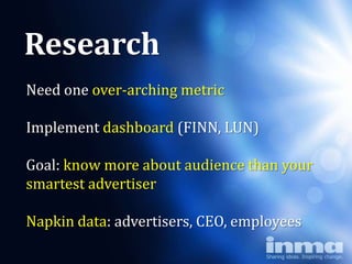 Research
Need one over-arching metric
               Why LUN)
Implement dashboard (FINN,
      “newspapers”
Goal: know more about audience than your
smartest advertiser

Napkin data: advertisers, CEO, employees
 