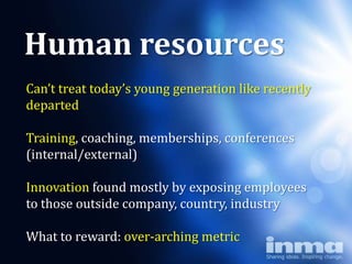 Human resources
Can’t treat today’s young generation like recently
departed  Why
      “newspapers”
Training, coaching, memberships, conferences
(internal/external)

Innovation found mostly by exposing employees
to those outside company, country, industry

What to reward: over-arching metric
 
