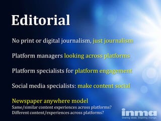 Editorial
No print or digital journalism, just journalism
            Why
Platform managers looking across platforms

        “newspapers”
Platform specialists for platform engagement

Social media specialists: make content social

Newspaper anywhere model
Same/similar content experiences across platforms?
Different content/experiences across platforms?
 