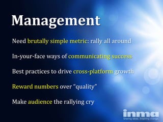Management
Need brutally simple metric: rally all around
          Why
In-your-face ways of communicating success

      “newspapers”
Best practices to drive cross-platform growth

Reward numbers over “quality”

Make audience the rallying cry
 