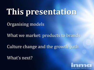 This presentation
Organising models

What we market: products to brands

Culture change and the growth path

What’s next?
 
