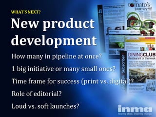 WHAT’S NEXT?


New product
development
How many in pipeline at once?
1 big initiative or many small ones?
Time frame for success (print vs. digital)?
Role of editorial?
Loud vs. soft launches?
 