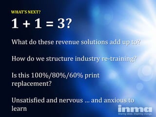WHAT’S NEXT?


1 + 1 = 3?
What do these revenue solutions add up to?

How do we structure industry re-training?

Is this 100%/80%/60% print
replacement?

Unsatisfied and nervous … and anxious to
learn
 