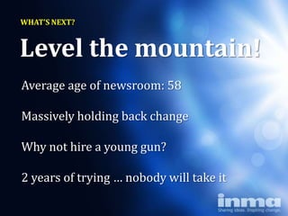 WHAT’S NEXT?


Level the mountain!
Average age of newsroom: 58

Massively holding back change

Why not hire a young gun?

2 years of trying … nobody will take it
 