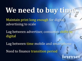 We need to buy time
Maintain print long enough for digital
advertising to scale

Lag between advertiser, consumer shifts to
digital

Lag between time mobile and smartphone

Need to finance transition period
 