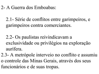 2- A Guerra dos Emboabas:

  2.1- Série de conflitos entre garimpeiros, e
  garimpeiros contra comerciantes.

   2.2- Os paulistas reivindicavam a
   exclusividade ou privilégios na exploração
   aurífera.
2.3- A metrópole interveio no conflito e assumiu
o controle das Minas Gerais, através dos seus
funcionários e de suas tropas.
 
