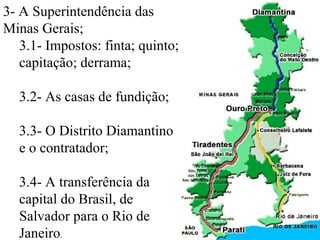 3- A Superintendência das
Minas Gerais;
   3.1- Impostos: finta; quinto;
   capitação; derrama;

  3.2- As casas de fundição;

  3.3- O Distrito Diamantino
  e o contratador;

  3.4- A transferência da
  capital do Brasil, de
  Salvador para o Rio de
  Janeiro.
 