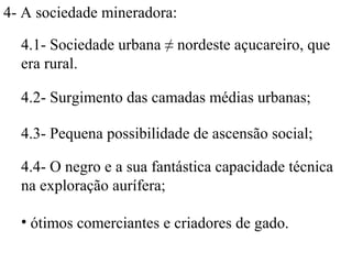 4- A sociedade mineradora:

  4.1- Sociedade urbana ≠ nordeste açucareiro, que
  era rural.

  4.2- Surgimento das camadas médias urbanas;

  4.3- Pequena possibilidade de ascensão social;

  4.4- O negro e a sua fantástica capacidade técnica
  na exploração aurífera;

  • ótimos comerciantes e criadores de gado.
 