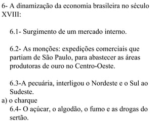 6- A dinamização da economia brasileira no século
XVIII:

  6.1- Surgimento de um mercado interno.

  6.2- As monções: expedições comerciais que
  partiam de São Paulo, para abastecer as áreas
  produtoras de ouro no Centro-Oeste.

   6.3-A pecuária, interligou o Nordeste e o Sul ao
   Sudeste.
a) o charque
   6.4- O açúcar, o algodão, o fumo e as drogas do
   sertão.
 