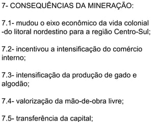 7- CONSEQUÊNCIAS DA MINERAÇÃO:

7.1- mudou o eixo econômico da vida colonial
-do litoral nordestino para a região Centro-Sul;

7.2- incentivou a intensificação do comércio
interno;

7.3- intensificação da produção de gado e
algodão;

7.4- valorização da mão-de-obra livre;

7.5- transferência da capital;
 
