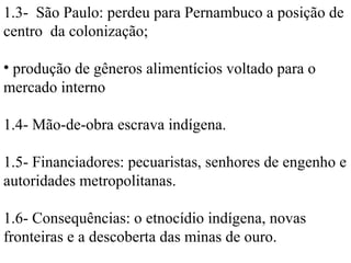 1.3- São Paulo: perdeu para Pernambuco a posição de
centro da colonização;

• produção de gêneros alimentícios voltado para o
mercado interno

1.4- Mão-de-obra escrava indígena.

1.5- Financiadores: pecuaristas, senhores de engenho e
autoridades metropolitanas.

1.6- Consequências: o etnocídio indígena, novas
fronteiras e a descoberta das minas de ouro.
 