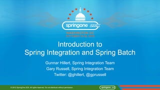 Introduction to
                 Spring Integration and Spring Batch
                                            Gunnar Hillert, Spring Integration Team
                                            Gary Russell, Spring Integration Team
                                                Twitter: @ghillert, @gprussell


© 2012 SpringOne 2GX. All rights reserved. Do not distribute without permission.
 