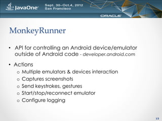 MonkeyRunner	

•  API for controlling an Android device/emulator
   outside of Android code - developer.android.com
•  Actions
   o  Multiple emulators & devices interaction
   o  Captures screenshots
   o  Send keystrokes, gestures
   o  Start/stop/reconnect emulator
   o  Configure logging


                                                     15
 