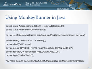 Using  MonkeyRunner  in  Java	
public static AdbBackend adbConn = new AdbBackend();
public static AdbMonkeyDevice device;

device = (AdbMonkeyDevice) adbConn.waitForConnection(timeout, deviceId);

device.shell(" am start -n " + activity);
device.shell("kill " + pid);
device.press(KEYCODE_MENU, TouchPressType.DOWN_AND_UP);
device.touch(x, y, TouchPressType.DOWN_AND_UP);
device.type(“Hello World”);

For more details, see com.intuit.moet.Android.java (github.com/eing/moet)


                                                                            17
 