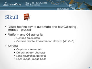 Sikuli	
•  Visual technology to automate and test GUI using
   images - sikuli.org
•  Platform and OS agnostic
       •  Controls on desktop
       •  Controls mobile simulators and devices (via VNC)

•  Actions
       •    Captures screenshots
       •    Detects screen changes
       •    Send keystrokes, gestures
       •    Finds image, image OCR


                                                             18
 