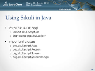 Using  Sikuli  in  Java	
•  Install Sikuli-IDE.app
   o  Import sikuli-script.jar
   o  Start using org.sikuli.script.*

•  Important classes
   o    org.sikuli.script.App
   o    org.sikuli.script.Region
   o    org.sikuli.script.Screen
   o    org.sikuli.script.ScreenImage



                                        19
 