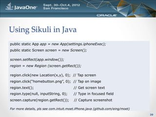 Using  Sikuli  in  Java	
public static App app = new App(settings.iphoneExec);
public static Screen screen = new Screen();

screen.setRect(app.window());
region = new Region (screen.getRect());

region.click(new Location(x,y), 0); // Tap screen
region.click(“homebutton.png”, 0); // Tap on image
region.text();                          // Get screen text
region.type(null, inputString, 0);      // Type in focused field
screen.capture(region.getRect());       // Capture screenshot

For more details, pls see com.intuit.moet.iPhone.java (github.com/eing/moet)
                                                                               20
 