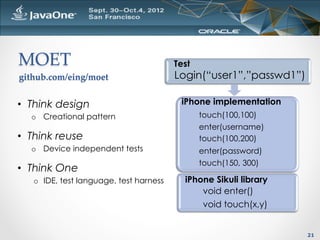 MOET	
                                   Test
github.com/eing/moet	
                   Login(“user1”,”passwd1”)

•  Think design                           iPhone implementation
  o  Creational pattern                         touch(100,100)
                                                enter(username)
•  Think reuse                                  touch(100,200)
  o  Device independent tests                   enter(password)
                                                touch(150, 300)
•  Think One
   o  IDE, test language, test harness     iPhone Sikuli library
                                               void enter()
                                               void touch(x,y)


                                                                    21
 