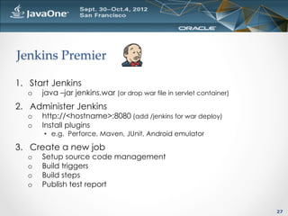 Jenkins  Premier	

1.  Start Jenkins
   o    java –jar jenkins.war (or drop war file in servlet container)
2.  Administer Jenkins
   o    http://<hostname>:8080 (add /jenkins for war deploy)
   o    Install plugins
        •  e.g. Perforce, Maven, JUnit, Android emulator

3.  Create a new job
   o    Setup source code management
   o    Build triggers
   o    Build steps
   o    Publish test report


                                                                        27
 