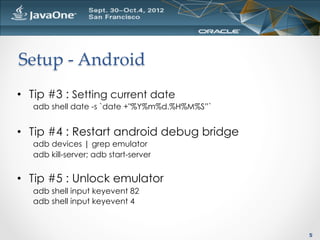 Setup  -­‐‑  Android	
•  Tip #3 : Setting current date
   adb shell date -s `date +"%Y%m%d.%H%M%S”`


•  Tip #4 : Restart android debug bridge
   adb devices | grep emulator
   adb kill-server; adb start-server


•  Tip #5 : Unlock emulator
   adb shell input keyevent 82
   adb shell input keyevent 4



                                               5
 