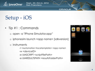 Setup  -­‐‑  iOS	
•  Tip #1 : Commands
  o  open -a "iPhone Simulator.app”

  o  iphonesim launch <app name> [sdkversion]

  o  instruments
         –t <automation tracetemplate> <app name>
         -w <deviceID>
         -e UIASCRIPT <scriptFilePath>
         -e UIARESULTSPATH <resultsFolderPath>



                                                    6
 