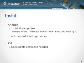 Install	
•  Android
   o  adb install <apk file>
         Multiple installs : find builds -name ‘*.apk’ -exec adb install "{}" ;

   o  adb uninstall <package name>


•  iOS
   o  No separate command needed




                                                                                   8
 
