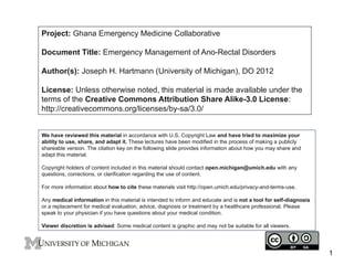 Project: Ghana Emergency Medicine Collaborative
Document Title: Emergency Management of Ano-Rectal Disorders
Author(s): Joseph H. Hartmann (University of Michigan), DO 2012
License: Unless otherwise noted, this material is made available under the
terms of the Creative Commons Attribution Share Alike-3.0 License:
http://creativecommons.org/licenses/by-sa/3.0/
We have reviewed this material in accordance with U.S. Copyright Law and have tried to maximize your
ability to use, share, and adapt it. These lectures have been modified in the process of making a publicly
shareable version. The citation key on the following slide provides information about how you may share and
adapt this material.
Copyright holders of content included in this material should contact open.michigan@umich.edu with any
questions, corrections, or clarification regarding the use of content.
For more information about how to cite these materials visit http://open.umich.edu/privacy-and-terms-use.
Any medical information in this material is intended to inform and educate and is not a tool for self-diagnosis
or a replacement for medical evaluation, advice, diagnosis or treatment by a healthcare professional. Please
speak to your physician if you have questions about your medical condition.
Viewer discretion is advised: Some medical content is graphic and may not be suitable for all viewers.

1

 