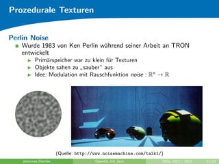 Prozedurale Texturen 
Beispiel: Textur im Primarspeicher generieren (Forts.) 
Sinusplasma: 
for(int y=0; y  256; y++) 
for(int x=0; x  256; x++) { 
int value = (int)((Math.sin(2*Math.PI/256*x*xPeriods) + 
Math.sin(2*Math.PI/256*y*yPeriods) + 2) / 4 * 255); 
setTexel(x, y, value, value, value, 255); 
} 
Johannes Diemke OpenGL mit Java WiSe 2012 / 2013 11/21 
 
