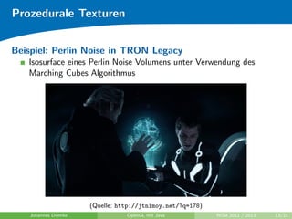 Prozedurale Texturen 
Perlin Noise 
Wurde 1983 von Ken Perlin wahrend seiner Arbeit an TRON 
entwickelt 
I Primarspeicher war zu klein fur Texturen 
I Objekte sahen zu 
sauber aus 
 
I Idee: Modulation mit Rauschfunktion noise : Rn ! R 
(Quelle: http://www.noisemachine.com/talk1/) 
Johannes Diemke OpenGL mit Java WiSe 2012 / 2013 12/21 
 