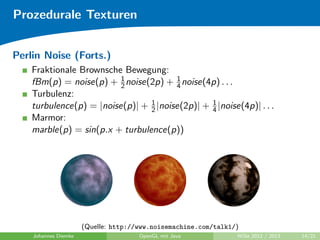 Prozedurale Texturen 
Beispiel: Perlin Noise in TRON Legacy 
Isosurface eines Perlin Noise Volumens unter Verwendung des 
Marching Cubes Algorithmus 
(Quelle: http://jtnimoy.net/?q=178) 
Johannes Diemke OpenGL mit Java WiSe 2012 / 2013 13/21 
 