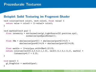 Prozedurale Texturen 
Perlin Noise (Forts.) 
Fraktionale Brownsche Bewegung: 
fBm(p) = noise(p) + 12 
noise(2p) + 1 
4 noise(4p) : : : 
Turbulenz: 
turbulence(p) = jnoise(p)j + 12 
jnoise(2p)j + 14 
jnoise(4p)j : : : 
Marmor: 
marble(p) = sin(p:x + turbulence(p)) 
(Quelle: http://www.noisemachine.com/talk1/) 
Johannes Diemke OpenGL mit Java WiSe 2012 / 2013 14/21 
 