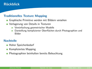 Ruckblick 
Traditionelles Texture Mapping 
Graphische Primitive werden mit Bildern versehen 
Verlagerung von Details in Texturen 
I Vereinfachung geometrischer Modelle 
I Darstellung komplizierter Ober
achen durch Photographien und 
Bilder 
Nachteile 
Hoher Speicherbedarf 
Kompliziertes Mapping 
Photographien beinhalten bereits Beleuchtung 
Johannes Diemke OpenGL mit Java WiSe 2012 / 2013 2/21 
 
