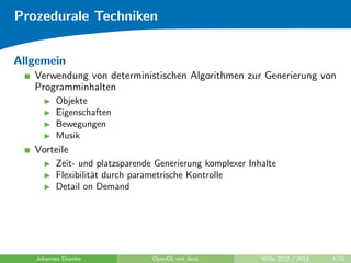 Prozedurale Techniken 
Allgemein 
Verwendung von deterministischen Algorithmen zur Generierung von 
Programminhalten 
I Objekte 
I Eigenschaften 
I Bewegungen 
I Musik 
Vorteile 
I Zeit- und platzsparende Generierung komplexer Inhalte 
I Flexibilitat durch parametrische Kontrolle 
I Detail on Demand 
Johannes Diemke OpenGL mit Java WiSe 2012 / 2013 4/21 
 