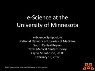 e-Science at the
                  University of Minnesota
                                e-Science Symposium
                      National Network of Libraries of Medicine
                                 South Central Region
                            Texas Medical Center Library
                               Layne M. Johnson, Ph.D.
                                  February 13, 2012

©2012 Regents of the University of Minnesota. All rights reserved.
 