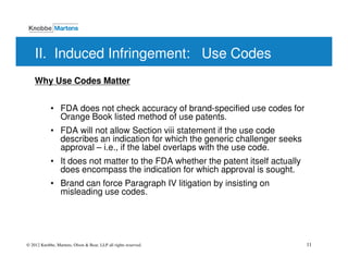 II. Induced Infringement: Use Codes
    Why Use Codes Matter


            • FDA does not check accuracy of brand-specified use codes for
              Orange Book listed method of use patents.
            • FDA will not allow Section viii statement if the use code
              describes an indication for which the generic challenger seeks
              approval – i.e., if the label overlaps with the use code.
            • It does not matter to the FDA whether the patent itself actually
              does encompass the indication for which approval is sought.
            • Brand can force Paragraph IV litigation by insisting on
              misleading use codes.




© 2012 Knobbe, Martens, Olson & Bear, LLP all rights reserved.                   11
 