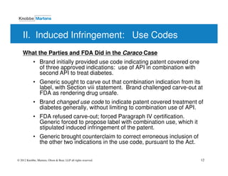 II. Induced Infringement: Use Codes
    What the Parties and FDA Did in the Caraco Case
            • Brand initially provided use code indicating patent covered one
              of three approved indications: use of API in combination with
              second API to treat diabetes.
            • Generic sought to carve out that combination indication from its
              label, with Section viii statement. Brand challenged carve-out at
              FDA as rendering drug unsafe.
            • Brand changed use code to indicate patent covered treatment of
              diabetes generally, without limiting to combination use of API.
            • FDA refused carve-out; forced Paragraph IV certification.
              Generic forced to propose label with combination use, which it
              stipulated induced infringement of the patent.
            • Generic brought counterclaim to correct erroneous inclusion of
              the other two indications in the use code, pursuant to the Act.


© 2012 Knobbe, Martens, Olson & Bear, LLP all rights reserved.                  12
 