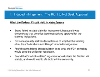 II. Induced Infringement: The Right to Not Seek Approval

    What the Federal Circuit Held in AstraZeneca


    •       Brand failed to state claim for inducement, because it was
            uncontested that generics were not seeking approval for the
            claimed indications.
    •       Did not expressly address factual issue of whether the labeling
            other than “Indications and Usage” induced infringement.
    •       Found claims based on speculation as to what the FDA someday
            would do to be unripe for resolution.
    •       Found that “market realities” argument would vitiate the Section viii
            statute, and would lead to de facto infinite exclusivity.



© 2012 Knobbe, Martens, Olson & Bear, LLP all rights reserved.                  18
 