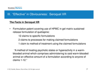 III. “Effective” in Obviousness: Seroquel XR

   The Facts in Seroquel XR

   • Formulation patent covering use of HPMC in gel matrix sustained
     release formulation of quetiapine:
                    12 claims to specific formulations
                    2 claims to processes for making claimed formulations
                    1 claim to method of treatment using the claimed formulations

           “A method of treating psychotic states or hyperactivity in a warm-
          blooded animal which comprises administering to said warm-blooded
          animal an effective amount of a formulation according to anyone of
          claims 1-12.”


© 2012 Knobbe, Martens, Olson & Bear, LLP all rights reserved.                      27
 