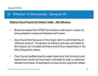 III. “Effective” in Obviousness: Seroquel XR

    District Court Found All Claims Valid – Not Obvious


    •       Brand conceded that HPMC formulations well known in prior art,
            and quetiapine compound likewise well known.

    •       Court found that because of the single claim to administering an
            “effective amount,” the person of ordinary skill was not limited to
            formulators, but included clinicians and clinical researchers in the
            field of psychotic states.

    •       Court found credible brand’s expert testimony that clinicians and
            researchers would not have been motivated to seek a sustained
            release formulation of quetiapine to treat certain psychotic states.

© 2012 Knobbe, Martens, Olson & Bear, LLP all rights reserved.                     28
 