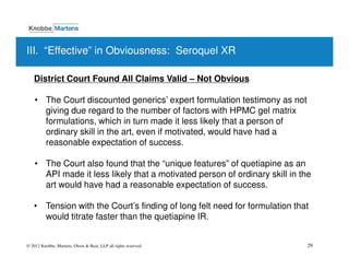 III. “Effective” in Obviousness: Seroquel XR

   District Court Found All Claims Valid – Not Obvious

   • The Court discounted generics’ expert formulation testimony as not
     giving due regard to the number of factors with HPMC gel matrix
     formulations, which in turn made it less likely that a person of
     ordinary skill in the art, even if motivated, would have had a
     reasonable expectation of success.

   • The Court also found that the “unique features” of quetiapine as an
     API made it less likely that a motivated person of ordinary skill in the
     art would have had a reasonable expectation of success.

   • Tension with the Court’s finding of long felt need for formulation that
     would titrate faster than the quetiapine IR.


© 2012 Knobbe, Martens, Olson & Bear, LLP all rights reserved.              29
 