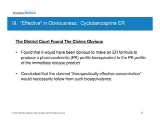 III. “Effective” in Obviousness: Cyclobenzaprine ER


   The District Court Found The Claims Obvious

   • Found that it would have been obvious to make an ER formula to
     produce a pharmacokinetic (PK) profile bioequivalent to the PK profile
     of the immediate release product.

   • Concluded that the claimed “therapeutically effective concentration”
     would necessarily follow from such bioequivalence.




© 2012 Knobbe, Martens, Olson & Bear, LLP all rights reserved.          31
 