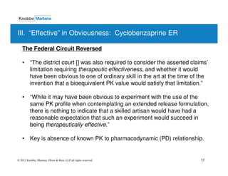 III. “Effective” in Obviousness: Cyclobenzaprine ER

   The Federal Circuit Reversed

   • “The district court [] was also required to consider the asserted claims’
     limitation requiring therapeutic effectiveness, and whether it would
     have been obvious to one of ordinary skill in the art at the time of the
     invention that a bioequivalent PK value would satisfy that limitation.”

   • “While it may have been obvious to experiment with the use of the
     same PK profile when contemplating an extended release formulation,
     there is nothing to indicate that a skilled artisan would have had a
     reasonable expectation that such an experiment would succeed in
     being therapeutically effective.”

   • Key is absence of known PK to pharmacodynamic (PD) relationship.


© 2012 Knobbe, Martens, Olson & Bear, LLP all rights reserved.             32
 