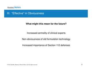 III. “Effective” in Obviousness


                                      What might this mean for the future?


                                        Increased centrality of clinical experts

                              Non-obviousness of old formulation technology

                               Increased importance of Section 112 defenses




© 2012 Knobbe, Martens, Olson & Bear, LLP all rights reserved.                     33
 