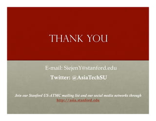 THANK YOU

                  E-­‐‑mail:  SiejenY@stanford.edu	
                     Twitter: @AsiaTechSU


Join our Stanford US-ATMC mailing list and our social media networks through
                        http://asia.stanford.edu
 