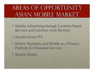 Areas of opportunitY
 Asian Mobile Market
•  Mobile Advertising through Location Based
   Services and Location Area Services
•  Second Screen TV
•  Mobile Payments and Mobile as a Primary
   Platform for Financial Services
•  Mobile Health
 
