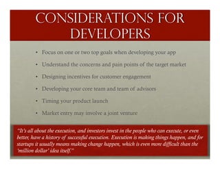 Considerations for
           developers
         •  Focus on one or two top goals when developing your app

         •  Understand the concerns and pain points of the target market

         •  Designing incentives for customer engagement

         •  Developing your core team and team of advisors

         •  Timing your product launch

         •  Market entry may involve a joint venture


“It’s all about the execution, and investors invest in the people who can execute, or even
better, have a history of successful execution. Execution is making things happen, and for
startups it usually means making change happen, which is even more difficult than the
‘million dollar’ idea itself.”
 