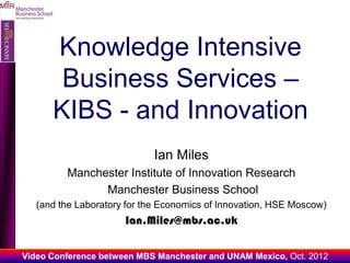 O
MIIR




             Knowledge Intensive
              Business Services –
             KIBS - and Innovation
                                    Ian Miles
                Manchester Institute of Innovation Research
                      Manchester Business School
          (and the Laboratory for the Economics of Innovation, HSE Moscow)
                             Ian.Miles@mbs.ac.uk

       Video Conference between MBS Manchester and UNAM Mexico, Oct. 2012
 