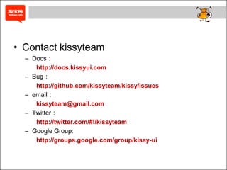 • Contact kissyteam
  – Docs：
     http://docs.kissyui.com
  – Bug：
     http://github.com/kissyteam/kissy/issues
  – email：
     kissyteam@gmail.com
  – Twitter：
     http://twitter.com/#!/kissyteam
  – Google Group:
     http://groups.google.com/group/kissy-ui
 