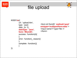 file upload

KISSY.io({
        url : ‟upload.htm‟,
        type : „post‟,              <form id=„formEl‟ method=„post‟
        data : {x: 1},              enctype=„multipart/form-data‟ >
        dataType : ‟json‟,          <input name=„f‟ type=„file‟ />
        form: „#formEl‟,            </form>
        success : function(d){
        },
        error : function(_,reason){
        },
        complete : function(){
        }
});
 